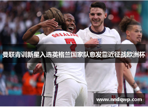 曼联青训新星入选英格兰国家队愈发靠近征战欧洲杯